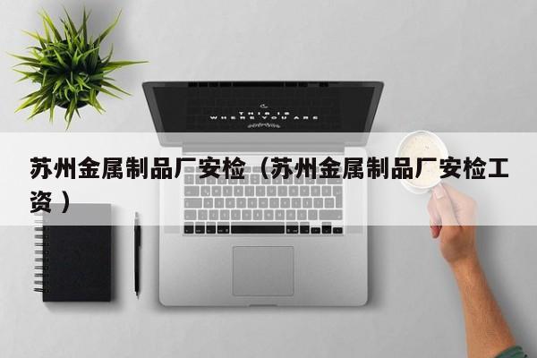蘇州金屬制品廠安檢（蘇州金屬制品廠安檢工資 ）