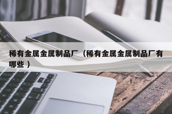 稀有金屬金屬制品廠（稀有金屬金屬制品廠有哪些 ）