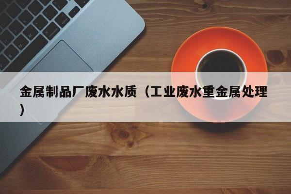 金屬制品廠廢水水質（工業(yè)廢水重金屬處理 ）