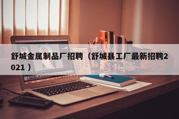 舒城金屬制品廠招聘（舒城縣工廠最新招聘2021 ）