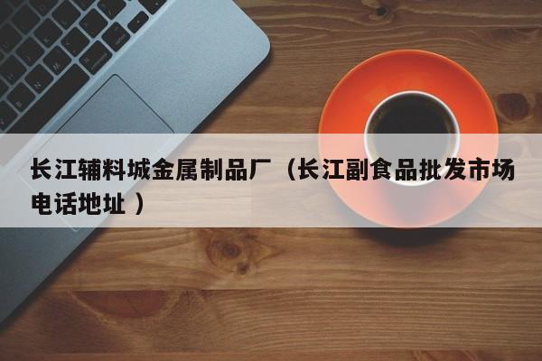 長(zhǎng)江輔料城金屬制品廠（長(zhǎng)江副食品批發(fā)市場(chǎng)電話地址 ）