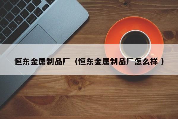 恒東金屬制品廠（恒東金屬制品廠怎么樣 ）